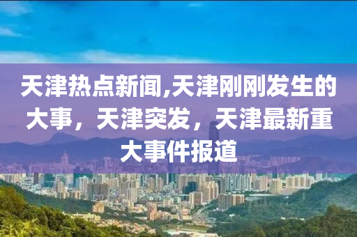 天津热点新闻,天津刚刚发生的大事，天津突发，天津最新重大事件报道