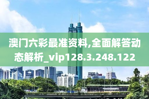 澳门六彩最准资料,全面解答动态解析_vip128.3.248.122