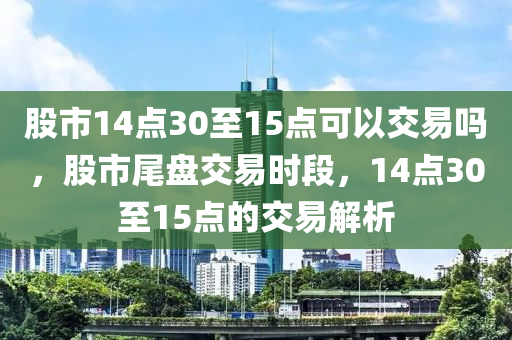 股市14点30至15点可以交易吗，股市尾盘交易时段，14点30至15点的交易解析