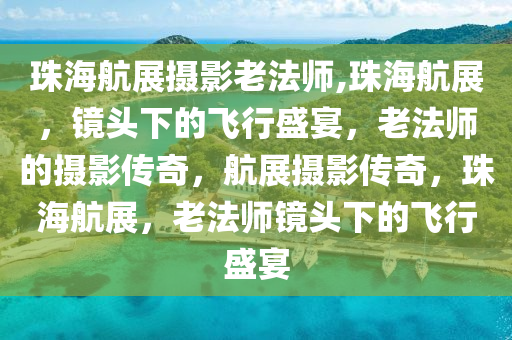 珠海航展摄影老法师,珠海航展，镜头下的飞行盛宴，老法师的摄影传奇，航展摄影传奇，珠海航展，老法师镜头下的飞行盛宴