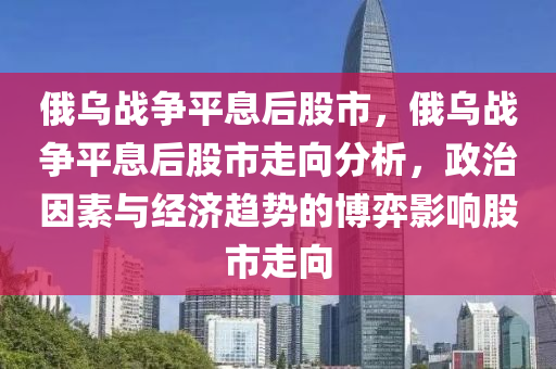 俄乌战争平息后股市，俄乌战争平息后股市走向分析，政治因素与经济趋势的博弈影响股市走向