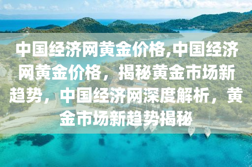 中国经济网黄金价格,中国经济网黄金价格，揭秘黄金市场新趋势，中国经济网深度解析，黄金市场新趋势揭秘