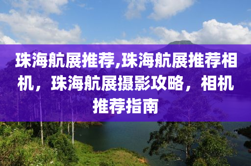 珠海航展推荐,珠海航展推荐相机，珠海航展摄影攻略，相机推荐指南