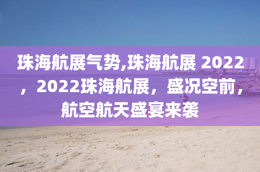 珠海航展气势,珠海航展 2022，2022珠海航展，盛况空前，航空航天盛宴来袭