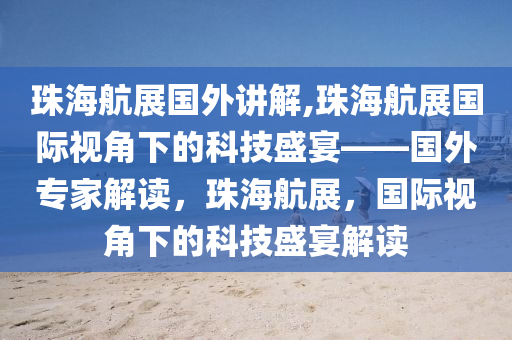 珠海航展国外讲解,珠海航展国际视角下的科技盛宴——国外专家解读，珠海航展，国际视角下的科技盛宴解读