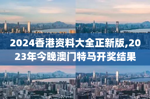 2024香港资料大全正新版,2023年今晚澳门特马开奖结果