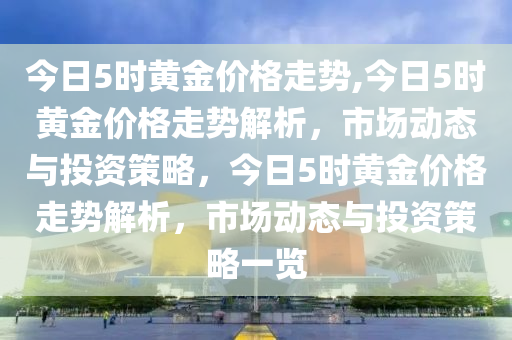 今日5时黄金价格走势,今日5时黄金价格走势解析，市场动态与投资策略，今日5时黄金价格走势解析，市场动态与投资策略一览