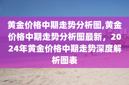 黄金价格中期走势分析图,黄金价格中期走势分析图最新，2024年黄金价格中期走势深度解析图表