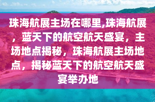 珠海航展主场在哪里,珠海航展，蓝天下的航空航天盛宴，主场地点揭秘，珠海航展主场地点，揭秘蓝天下的航空航天盛宴举办地