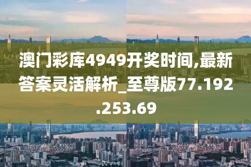 澳门彩库4949开奖时间,最新答案灵活解析_至尊版77.192.253.69