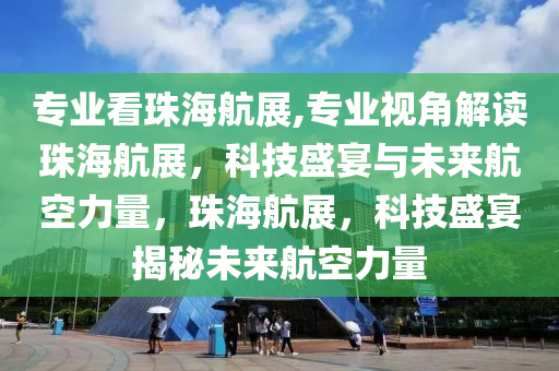 专业看珠海航展,专业视角解读珠海航展，科技盛宴与未来航空力量，珠海航展，科技盛宴揭秘未来航空力量