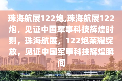 珠海航展122炮,珠海航展122炮，见证中国军事科技辉煌时刻，珠海航展，122炮荣耀绽放，见证中国军事科技辉煌瞬间