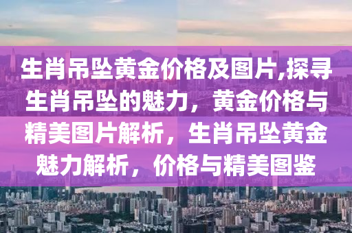 生肖吊坠黄金价格及图片,探寻生肖吊坠的魅力，黄金价格与精美图片解析，生肖吊坠黄金魅力解析，价格与精美图鉴