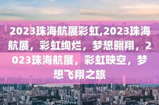 2023珠海航展彩虹,2023珠海航展，彩虹绚烂，梦想翱翔，2023珠海航展，彩虹映空，梦想飞翔之旅