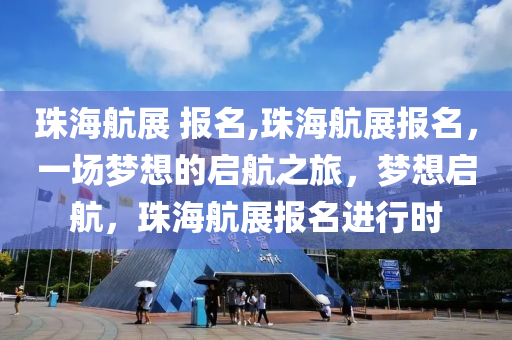 珠海航展 报名,珠海航展报名，一场梦想的启航之旅，梦想启航，珠海航展报名进行时