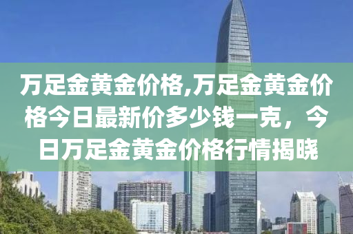 万足金黄金价格,万足金黄金价格今日最新价多少钱一克，今日万足金黄金价格行情揭晓