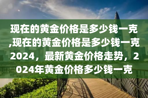 现在的黄金价格是多少钱一克,现在的黄金价格是多少钱一克2024，最新黄金价格走势，2024年黄金价格多少钱一克