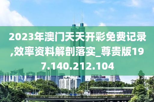 2023年澳门天天开彩免费记录,效率资料解剖落实_尊贵版197.140.212.104