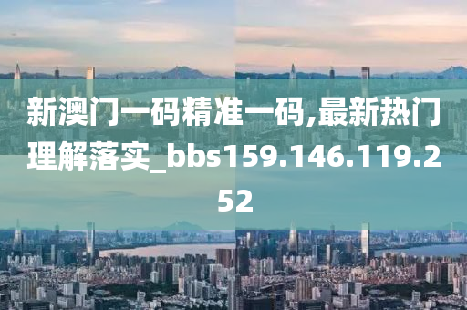 新澳门一码精准一码,最新热门理解落实_bbs159.146.119.252