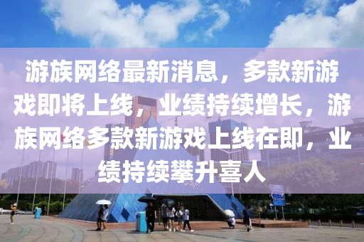 游族网络最新消息，多款新游戏即将上线，业绩持续增长，游族网络多款新游戏上线在即，业绩持续攀升喜人