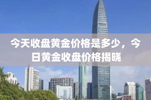 今天收盘黄金价格是多少，今日黄金收盘价格揭晓