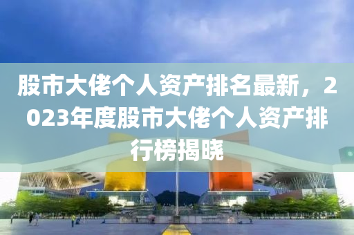 股市大佬个人资产排名最新，2023年度股市大佬个人资产排行榜揭晓