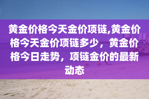 黄金价格今天金价项链,黄金价格今天金价项链多少，黄金价格今日走势，项链金价的最新动态