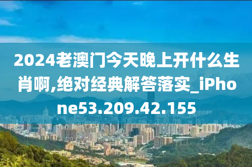 2024老澳门今天晚上开什么生肖啊,绝对经典解答落实_iPhone53.209.42.155