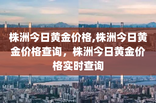 株洲今日黄金价格,株洲今日黄金价格查询，株洲今日黄金价格实时查询