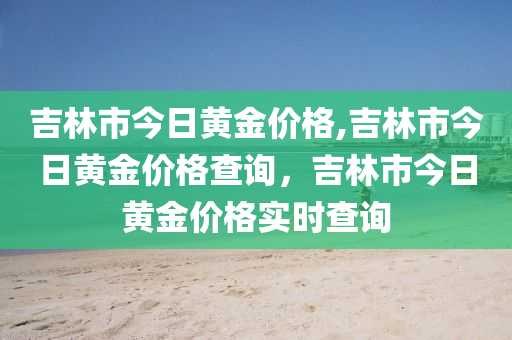 吉林市今日黄金价格,吉林市今日黄金价格查询，吉林市今日黄金价格实时查询