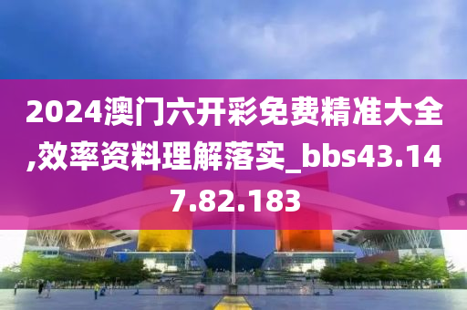 2024澳门六开彩免费精准大全,效率资料理解落实_bbs43.147.82.183