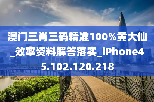 澳门三肖三码精准100%黄大仙_效率资料解答落实_iPhone45.102.120.218