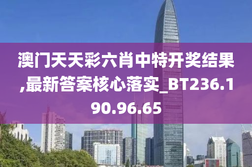 澳门天天彩六肖中特开奖结果,最新答案核心落实_BT236.190.96.65