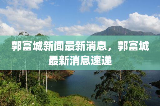 郭富城新闻最新消息，郭富城最新消息速递