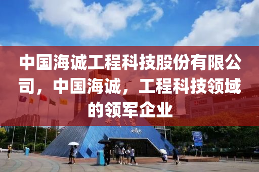 中国海诚工程科技股份有限公司，中国海诚，工程科技领域的领军企业