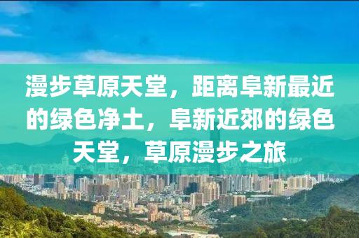 漫步草原天堂，距离阜新最近的绿色净土，阜新近郊的绿色天堂，草原漫步之旅