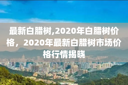 最新白腊树,2020年白腊树价格，2020年最新白腊树市场价格行情揭晓