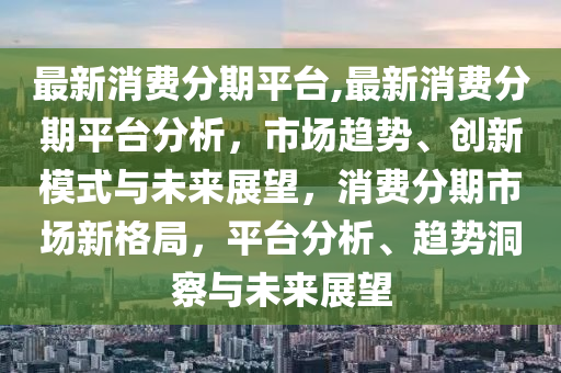 最新消费分期平台,最新消费分期平台分析，市场趋势、创新模式与未来展望，消费分期市场新格局，平台分析、趋势洞察与未来展望