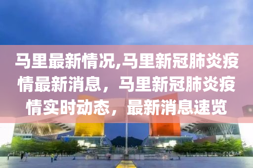 马里最新情况,马里新冠肺炎疫情最新消息，马里新冠肺炎疫情实时动态，最新消息速览