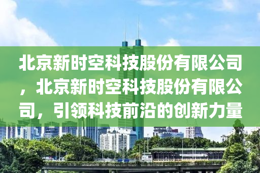 北京新时空科技股份有限公司，北京新时空科技股份有限公司，引领科技前沿的创新力量