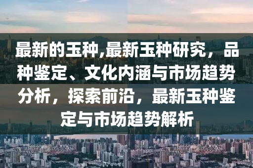 最新的玉种,最新玉种研究，品种鉴定、文化内涵与市场趋势分析，探索前沿，最新玉种鉴定与市场趋势解析