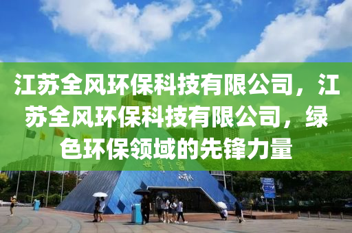 江苏全风环保科技有限公司，江苏全风环保科技有限公司，绿色环保领域的先锋力量