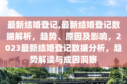 最新结婚登记,最新结婚登记数据解析，趋势、原因及影响，2023最新结婚登记数据分析，趋势解读与成因洞察