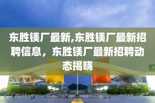 东胜镁厂最新,东胜镁厂最新招聘信息，东胜镁厂最新招聘动态揭晓