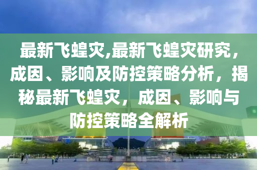 最新飞蝗灾,最新飞蝗灾研究，成因、影响及防控策略分析，揭秘最新飞蝗灾，成因、影响与防控策略全解析