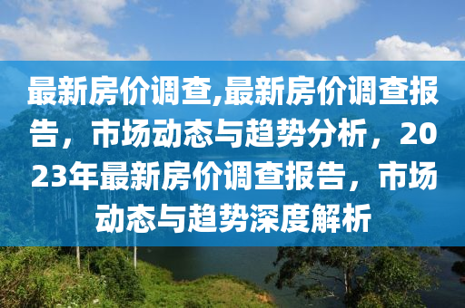 最新房价调查,最新房价调查报告，市场动态与趋势分析，2023年最新房价调查报告，市场动态与趋势深度解析