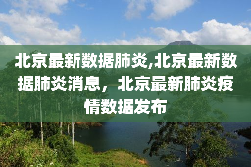 北京最新数据肺炎,北京最新数据肺炎消息，北京最新肺炎疫情数据发布