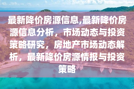 最新降价房源信息,最新降价房源信息分析，市场动态与投资策略研究，房地产市场动态解析，最新降价房源情报与投资策略