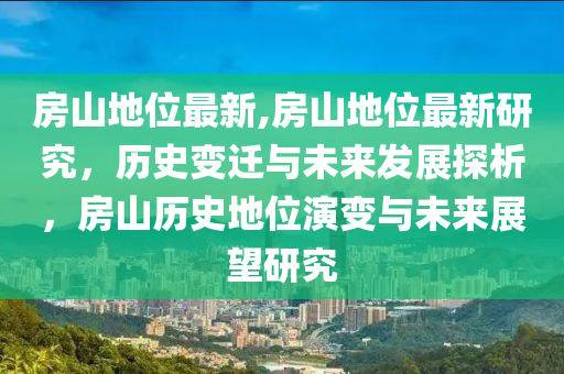 房山地位最新,房山地位最新研究，历史变迁与未来发展探析，房山历史地位演变与未来展望研究