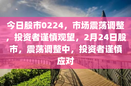 今日股市0224，市场震荡调整，投资者谨慎观望，2月24日股市，震荡调整中，投资者谨慎应对